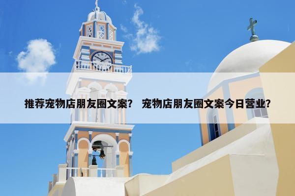 推荐宠物店朋友圈文案？ 宠物店朋友圈文案今日营业？