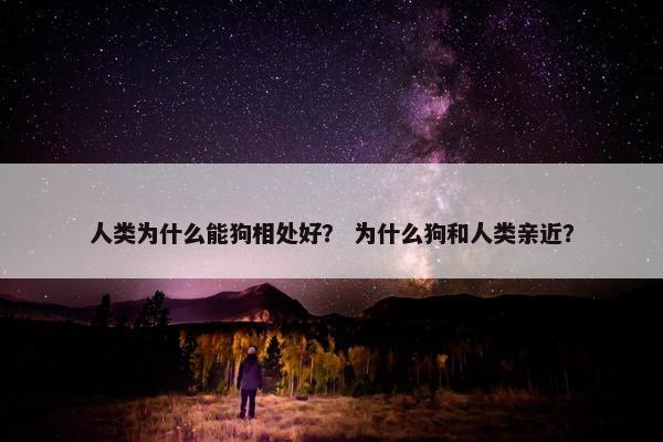 人类为什么能狗相处好？ 为什么狗和人类亲近？