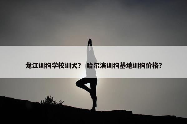 龙江训狗学校训犬？ 哈尔滨训狗基地训狗价格？
