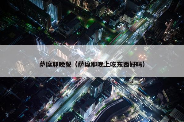萨摩耶晚餐（萨摩耶晚上吃东西好吗）
