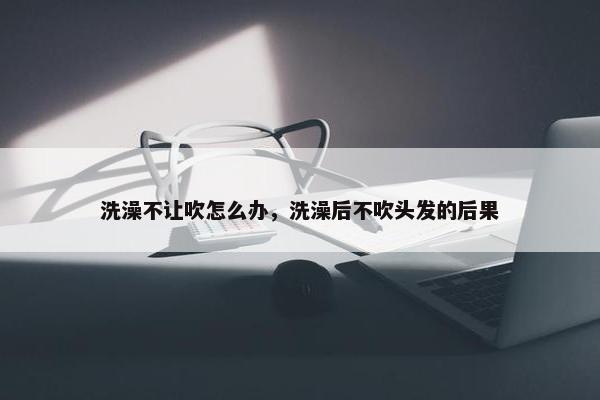 洗澡不让吹怎么办，洗澡后不吹头发的后果
