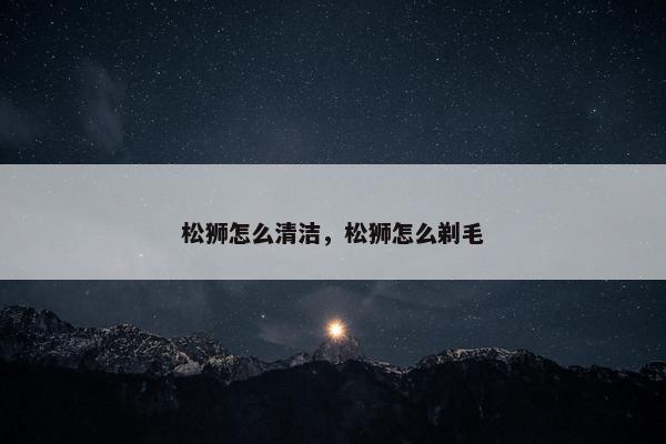 松狮怎么清洁，松狮怎么剃毛