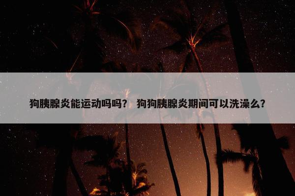 狗胰腺炎能运动吗吗？ 狗狗胰腺炎期间可以洗澡么？