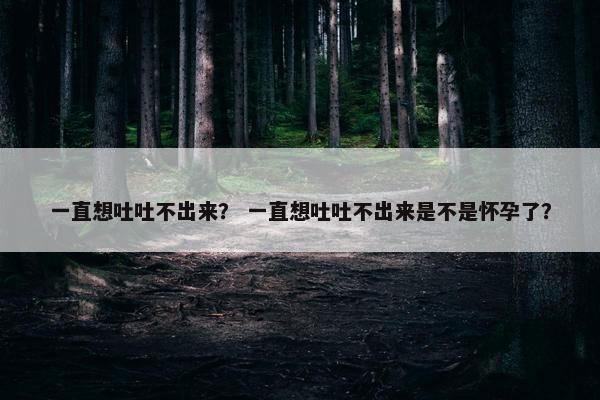 一直想吐吐不出来？ 一直想吐吐不出来是不是怀孕了？