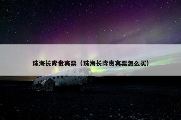 珠海长隆贵宾票（珠海长隆贵宾票怎么买）