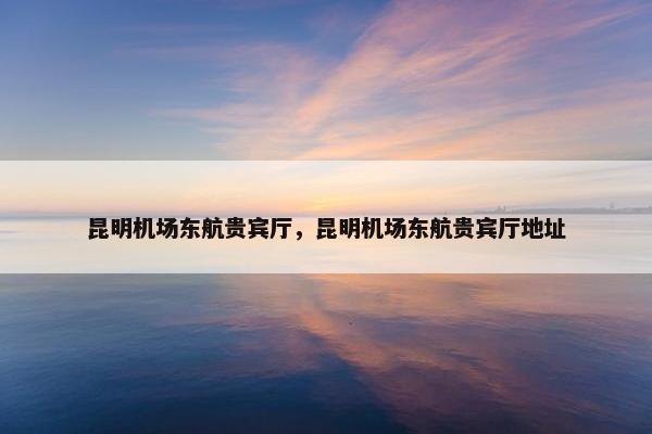 昆明机场东航贵宾厅，昆明机场东航贵宾厅地址
