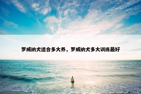 罗威纳犬适合多大养，罗威纳犬多大训练最好