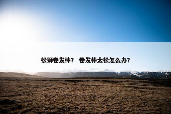 松狮卷发棒？ 卷发棒太松怎么办？