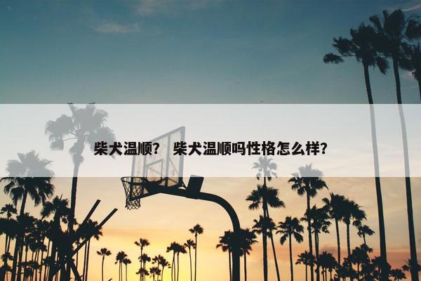 柴犬温顺？ 柴犬温顺吗性格怎么样？