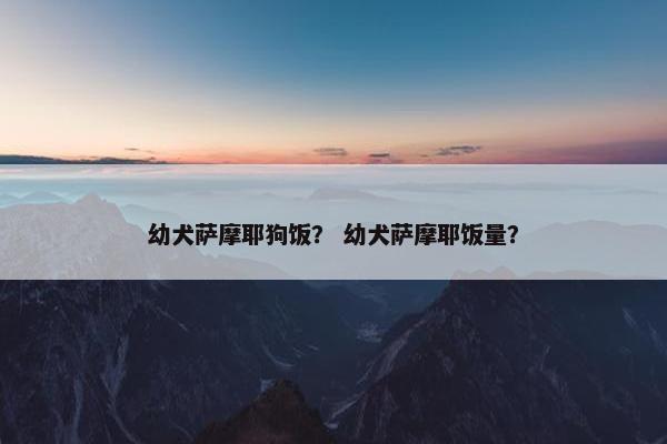 幼犬萨摩耶狗饭？ 幼犬萨摩耶饭量？