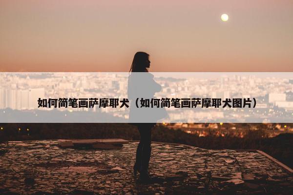 如何简笔画萨摩耶犬（如何简笔画萨摩耶犬图片）