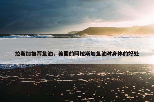 拉斯加推荐鱼油，美国的阿拉斯加鱼油对身体的好处