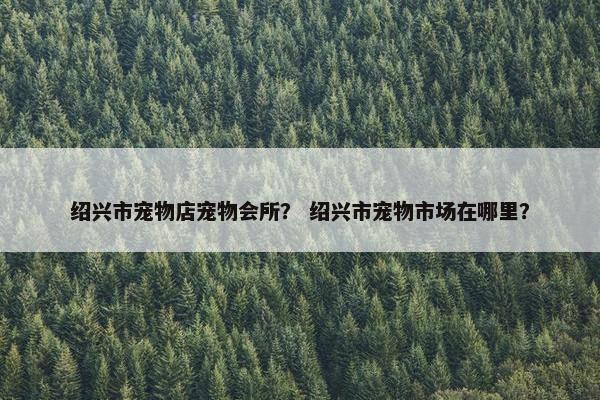 绍兴市宠物店宠物会所？ 绍兴市宠物市场在哪里？