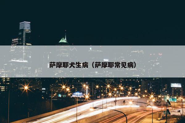 萨摩耶犬生病（萨摩耶常见病）