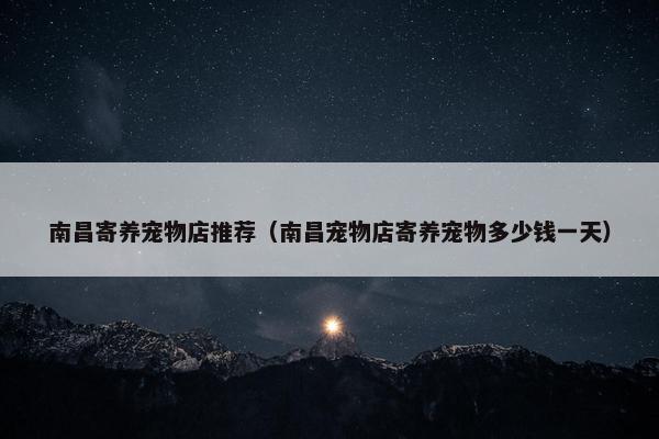 南昌寄养宠物店推荐（南昌宠物店寄养宠物多少钱一天）
