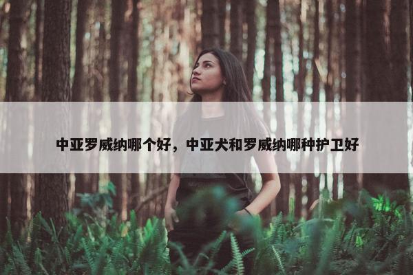 中亚罗威纳哪个好，中亚犬和罗威纳哪种护卫好