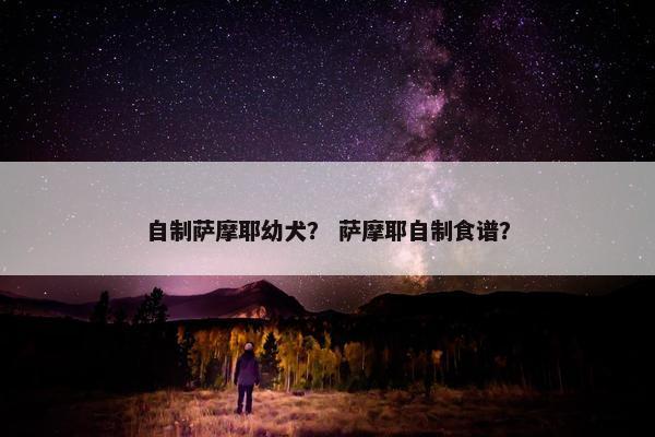 自制萨摩耶幼犬？ 萨摩耶自制食谱？