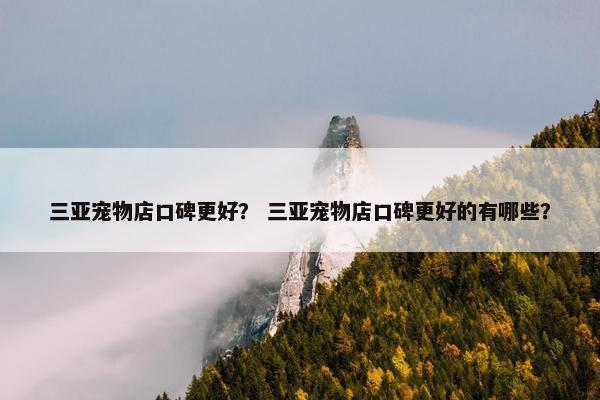 三亚宠物店口碑更好？ 三亚宠物店口碑更好的有哪些？