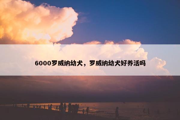 6000罗威纳幼犬，罗威纳幼犬好养活吗