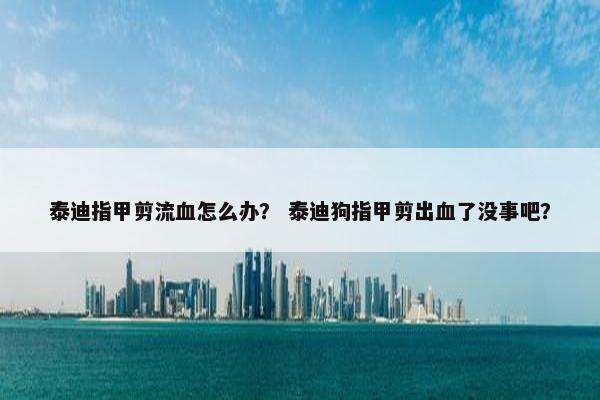 泰迪指甲剪流血怎么办？ 泰迪狗指甲剪出血了没事吧？