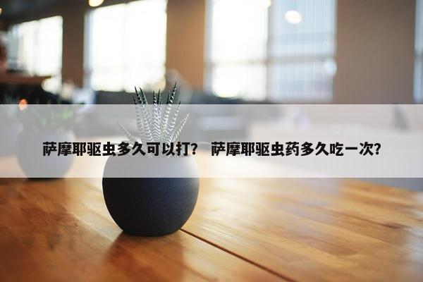 萨摩耶驱虫多久可以打？ 萨摩耶驱虫药多久吃一次？