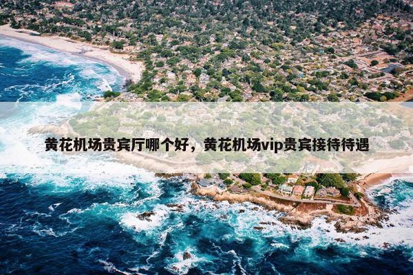 黄花机场贵宾厅哪个好，黄花机场vip贵宾接待待遇