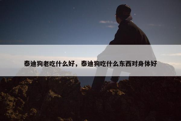 泰迪狗老吃什么好，泰迪狗吃什么东西对身体好