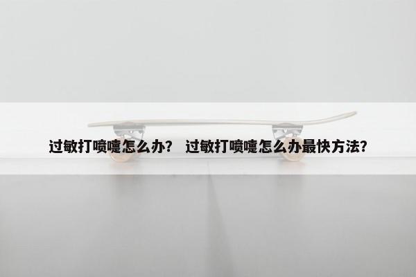 过敏打喷嚏怎么办？ 过敏打喷嚏怎么办最快方法？