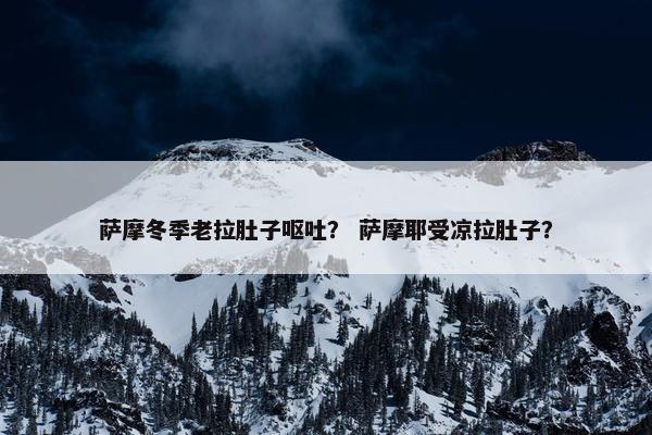 萨摩冬季老拉肚子呕吐？ 萨摩耶受凉拉肚子？