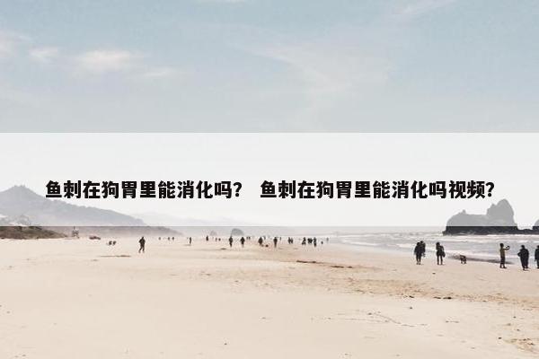 鱼刺在狗胃里能消化吗？ 鱼刺在狗胃里能消化吗视频？