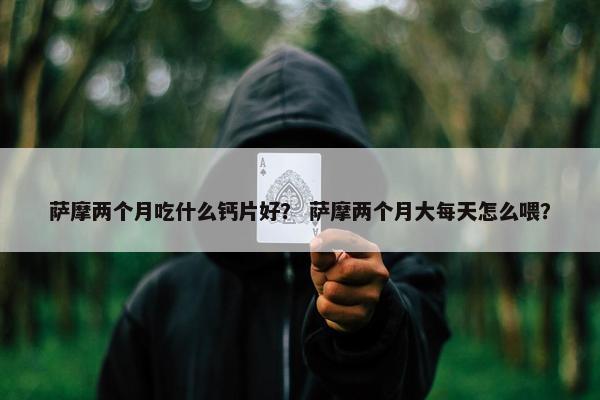 萨摩两个月吃什么钙片好？ 萨摩两个月大每天怎么喂？