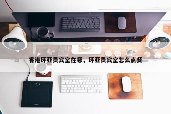 香港环亚贵宾室在哪，环亚贵宾室怎么点餐