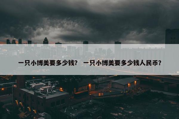 一只小博美要多少钱？ 一只小博美要多少钱人民币？