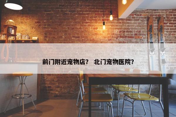 前门附近宠物店？ 北门宠物医院？