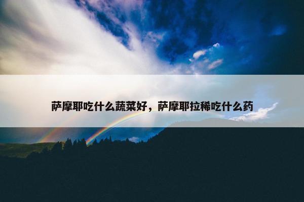 萨摩耶吃什么蔬菜好，萨摩耶拉稀吃什么药