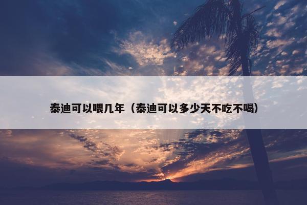 泰迪可以喂几年（泰迪可以多少天不吃不喝）