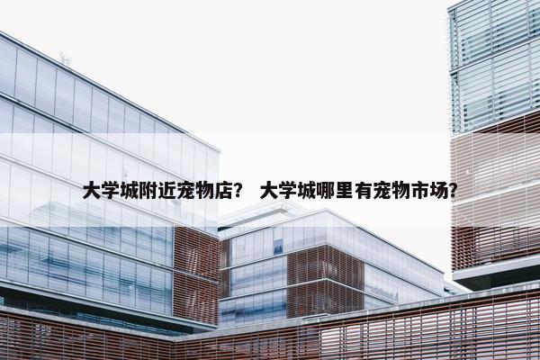 大学城附近宠物店？ 大学城哪里有宠物市场？