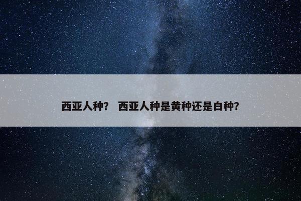 西亚人种？ 西亚人种是黄种还是白种？