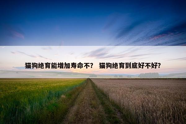 猫狗绝育能增加寿命不？ 猫狗绝育到底好不好？