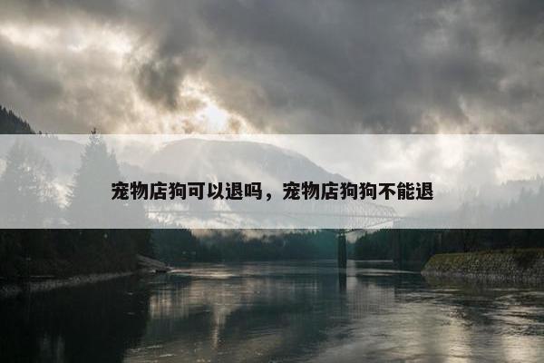 宠物店狗可以退吗，宠物店狗狗不能退