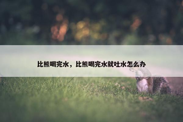 比熊喝完水，比熊喝完水就吐水怎么办
