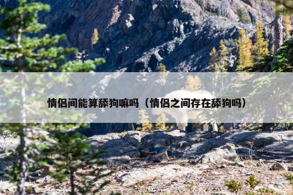 情侣间能算舔狗嘛吗（情侣之间存在舔狗吗）