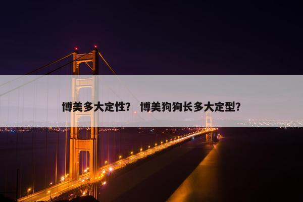 博美多大定性？ 博美狗狗长多大定型？