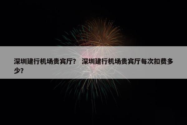 深圳建行机场贵宾厅？ 深圳建行机场贵宾厅每次扣费多少？
