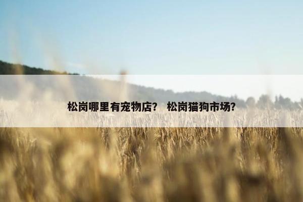 松岗哪里有宠物店？ 松岗猫狗市场？
