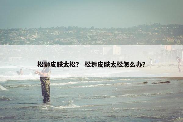 松狮皮肤太松？ 松狮皮肤太松怎么办？