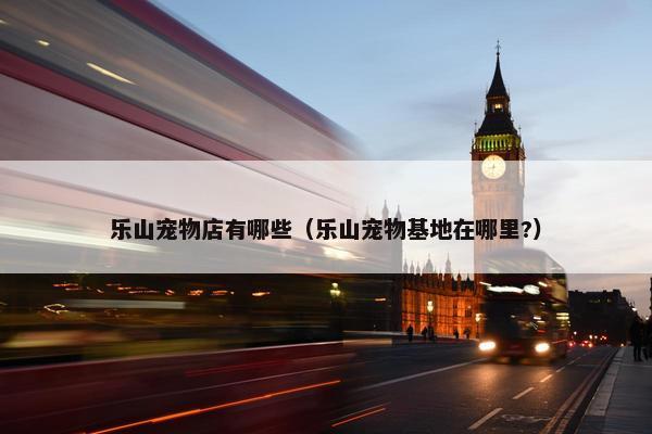 乐山宠物店有哪些（乐山宠物基地在哪里?）