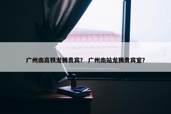 广州南高铁龙腾贵宾？ 广州南站龙腾贵宾室？