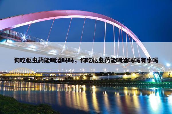 狗吃驱虫药能喝酒吗吗，狗吃驱虫药能喝酒吗吗有事吗