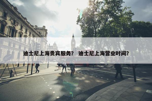 迪士尼上海贵宾服务？ 迪士尼上海营业时间？